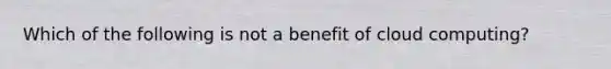 Which of the following is not a benefit of cloud computing?