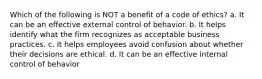 Which of the following is NOT a benefit of a code of ethics? a. It can be an effective external control of behavior. b. It helps identify what the firm recognizes as acceptable business practices. c. It helps employees avoid confusion about whether their decisions are ethical. d. It can be an effective internal control of behavior