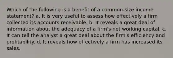 Which of the following is a benefit of a common-size income statement? a. It is very useful to assess how effectively a firm collected its accounts receivable. b. It reveals a great deal of information about the adequacy of a firm's net working capital. c. It can tell the analyst a great deal about the firm's efficiency and profitability. d. It reveals how effectively a firm has increased its sales.