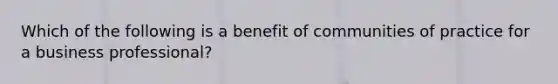 Which of the following is a benefit of communities of practice for a business professional?