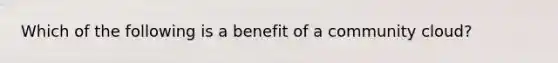 Which of the following is a benefit of a community cloud?