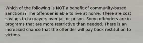 Which of the following is NOT a benefit of community-based sanctions? The offender is able to live at home. There are cost savings to taxpayers over jail or prison. Some offenders are in programs that are more restrictive than needed. There is an increased chance that the offender will pay back restitution to victims