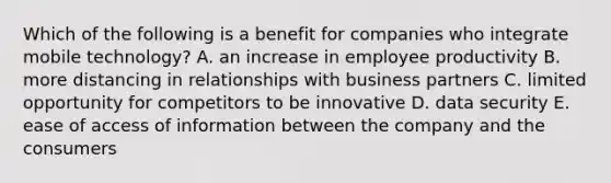 Which of the following is a benefit for companies who integrate mobile technology? A. an increase in employee productivity B. more distancing in relationships with business partners C. limited opportunity for competitors to be innovative D. data security E. ease of access of information between the company and the consumers