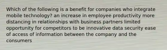 Which of the following is a benefit for companies who integrate mobile technology? an increase in employee productivity more distancing in relationships with business partners limited opportunity for competitors to be innovative data security ease of access of information between the company and the consumers