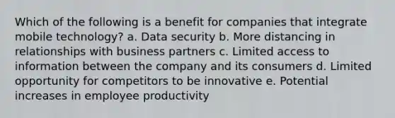 Which of the following is a benefit for companies that integrate mobile technology? a. Data security b. More distancing in relationships with business partners c. Limited access to information between the company and its consumers d. Limited opportunity for competitors to be innovative e. Potential increases in employee productivity