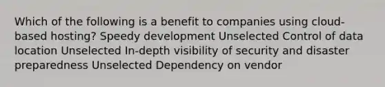 Which of the following is a benefit to companies using cloud-based hosting? Speedy development Unselected Control of data location Unselected In-depth visibility of security and disaster preparedness Unselected Dependency on vendor