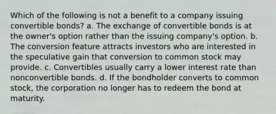 Which of the following is not a benefit to a company issuing convertible bonds? a. The exchange of convertible bonds is at the owner's option rather than the issuing company's option. b. The conversion feature attracts investors who are interested in the speculative gain that conversion to common stock may provide. c. Convertibles usually carry a lower interest rate than nonconvertible bonds. d. If the bondholder converts to common stock, the corporation no longer has to redeem the bond at maturity.