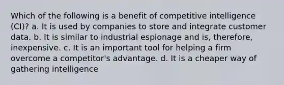 Which of the following is a benefit of competitive intelligence (CI)? a. It is used by companies to store and integrate customer data. b. It is similar to industrial espionage and is, therefore, inexpensive. c. It is an important tool for helping a firm overcome a competitor's advantage. d. It is a cheaper way of gathering intelligence