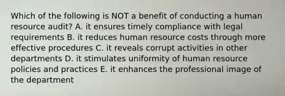 Which of the following is NOT a benefit of conducting a human resource audit? A. it ensures timely compliance with legal requirements B. it reduces human resource costs through more effective procedures C. it reveals corrupt activities in other departments D. it stimulates uniformity of human resource policies and practices E. it enhances the professional image of the department