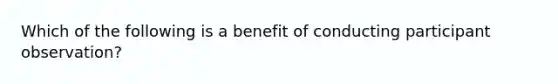 Which of the following is a benefit of conducting participant observation?