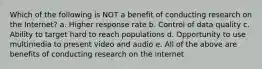 Which of the following is NOT a benefit of conducting research on the Internet? a. Higher response rate b. Control of data quality c. Ability to target hard to reach populations d. Opportunity to use multimedia to present video and audio e. All of the above are benefits of conducting research on the internet