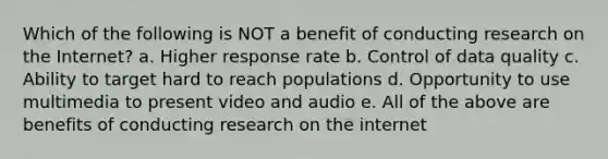 Which of the following is NOT a benefit of conducting research on the Internet? a. Higher response rate b. Control of data quality c. Ability to target hard to reach populations d. Opportunity to use multimedia to present video and audio e. All of the above are benefits of conducting research on the internet