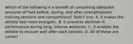 Which of the following is a benefit of consuming adequate amounts of fluid before, during, and after strength/power training sessions and competitions? Select one: A. It makes the athlete feel more energetic. B. It prevents declines in performance during long, intense workouts. C. It enables the athlete to recover well after each session. D. All of these are correct