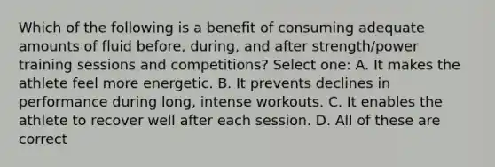 Which of the following is a benefit of consuming adequate amounts of fluid before, during, and after strength/power training sessions and competitions? Select one: A. It makes the athlete feel more energetic. B. It prevents declines in performance during long, intense workouts. C. It enables the athlete to recover well after each session. D. All of these are correct