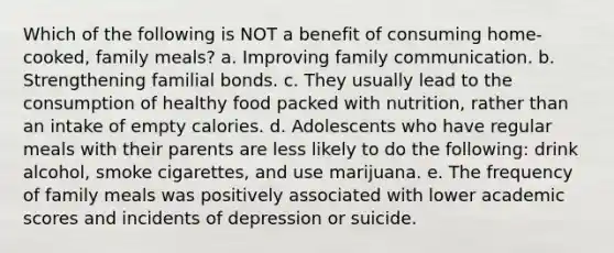 Which of the following is NOT a benefit of consuming home-cooked, family meals? a. Improving family communication. b. Strengthening familial bonds. c. They usually lead to the consumption of healthy food packed with nutrition, rather than an intake of empty calories. d. Adolescents who have regular meals with their parents are less likely to do the following: drink alcohol, smoke cigarettes, and use marijuana. e. The frequency of family meals was positively associated with lower academic scores and incidents of depression or suicide.