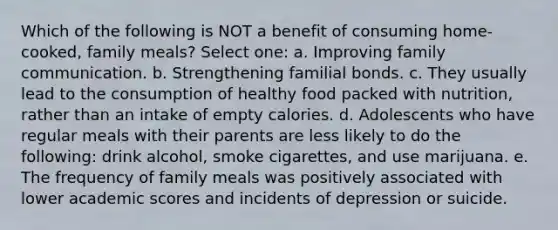 Which of the following is NOT a benefit of consuming home-cooked, family meals? Select one: a. Improving family communication. b. Strengthening familial bonds. c. They usually lead to the consumption of healthy food packed with nutrition, rather than an intake of empty calories. d. Adolescents who have regular meals with their parents are less likely to do the following: drink alcohol, smoke cigarettes, and use marijuana. e. The frequency of family meals was positively associated with lower academic scores and incidents of depression or suicide.