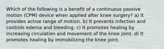 Which of the following is a benefit of a continuous passive motion (CPM) device when applied after knee surgery? a) It provides active range of motion. b) It prevents infection and controls edema and bleeding. c) It promotes healing by increasing circulation and movement of the knee joint. d) It promotes healing by immobilizing the knee joint.