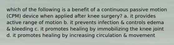 which of the following is a benefit of a continuous passive motion (CPM) device when applied after knee surgery? a. it provides active range of motion b. it prevents infection & controls edema & bleeding c. it promotes healing by immobilizing the knee joint d. it promotes healing by increasing circulation & movement