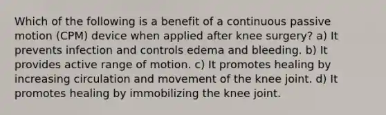 Which of the following is a benefit of a continuous passive motion (CPM) device when applied after knee surgery? a) It prevents infection and controls edema and bleeding. b) It provides active range of motion. c) It promotes healing by increasing circulation and movement of the knee joint. d) It promotes healing by immobilizing the knee joint.