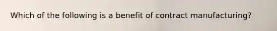 Which of the following is a benefit of contract manufacturing?