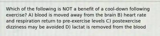 Which of the following is NOT a benefit of a cool-down following exercise? A) blood is moved away from the brain B) heart rate and respiration return to pre-exercise levels C) postexercise dizziness may be avoided D) lactat is removed from the blood