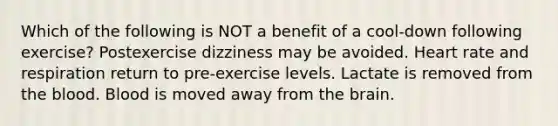 Which of the following is NOT a benefit of a cool-down following exercise? Postexercise dizziness may be avoided. Heart rate and respiration return to pre-exercise levels. Lactate is removed from the blood. Blood is moved away from the brain.