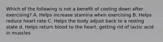 Which of the following is not a benefit of cooling down after exercising? A. Helps increase stamina when exercising B. Helps reduce heart rate C. Helps the body adjust back to a resting state d. Helps return blood to <a href='https://www.questionai.com/knowledge/kya8ocqc6o-the-heart' class='anchor-knowledge'>the heart</a>, getting rid of lactic acid in muscles