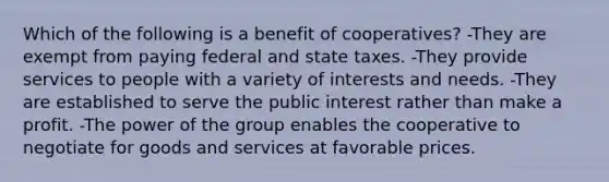 Which of the following is a benefit of cooperatives? -They are exempt from paying federal and state taxes. -They provide services to people with a variety of interests and needs. -They are established to serve the public interest rather than make a profit. -The power of the group enables the cooperative to negotiate for goods and services at favorable prices.