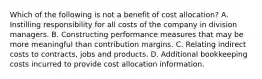 Which of the following is not a benefit of cost allocation? A. Instilling responsibility for all costs of the company in division managers. B. Constructing performance measures that may be more meaningful than contribution margins. C. Relating indirect costs to contracts, jobs and products. D. Additional bookkeeping costs incurred to provide cost allocation information.