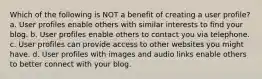 Which of the following is NOT a benefit of creating a user profile? a. User profiles enable others with similar interests to find your blog. b. User profiles enable others to contact you via telephone. c. User profiles can provide access to other websites you might have. d. User profiles with images and audio links enable others to better connect with your blog.