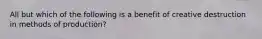 All but which of the following is a benefit of creative destruction in methods of production?