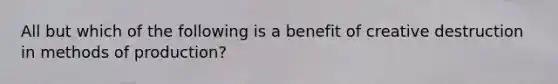 All but which of the following is a benefit of creative destruction in methods of production?