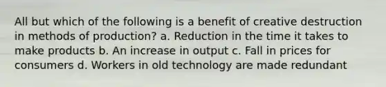 All but which of the following is a benefit of creative destruction in methods of production? a. Reduction in the time it takes to make products b. An increase in output c. Fall in prices for consumers d. Workers in old technology are made redundant