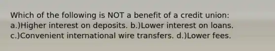 Which of the following is NOT a benefit of a credit union: a.)Higher interest on deposits. b.)Lower interest on loans. c.)Convenient international wire transfers. d.)Lower fees.