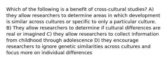 Which of the following is a benefit of cross-cultural studies? A) they allow researchers to determine areas in which development is similar across cultures or specific to only a particular culture. B) They allow researchers to determine if cultural differences are real or imagined C) they allow researchers to collect information from childhood through adolescence D) they encourage researchers to ignore genetic similarities across cultures and focus more on individual differences