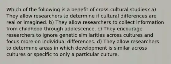 Which of the following is a benefit of cross-cultural studies? a) They allow researchers to determine if cultural differences are real or imagined. b) They allow researchers to collect information from childhood through adolescence. c) They encourage researchers to ignore genetic similarities across cultures and focus more on individual differences. d) They allow researchers to determine areas in which development is similar across cultures or specific to only a particular culture.