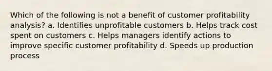 Which of the following is not a benefit of customer profitability analysis? a. Identifies unprofitable customers b. Helps track cost spent on customers c. Helps managers identify actions to improve specific customer profitability d. Speeds up production process