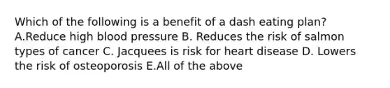 Which of the following is a benefit of a dash eating plan? A.Reduce high blood pressure B. Reduces the risk of salmon types of cancer C. Jacquees is risk for heart disease D. Lowers the risk of osteoporosis E.All of the above