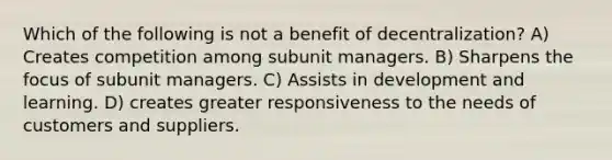 Which of the following is not a benefit of decentralization? A) Creates competition among subunit managers. B) Sharpens the focus of subunit managers. C) Assists in development and learning. D) creates greater responsiveness to the needs of customers and suppliers.