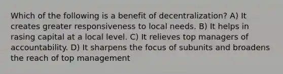 Which of the following is a benefit of decentralization? A) It creates greater responsiveness to local needs. B) It helps in rasing capital at a local level. C) It relieves top managers of accountability. D) It sharpens the focus of subunits and broadens the reach of top management