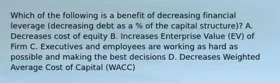 Which of the following is a benefit of decreasing financial leverage (decreasing debt as a % of the capital structure)? A. Decreases cost of equity B. Increases Enterprise Value (EV) of Firm C. Executives and employees are working as hard as possible and making the best decisions D. Decreases Weighted Average Cost of Capital (WACC)