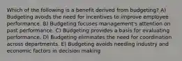 Which of the following is a benefit derived from budgeting? A) Budgeting avoids the need for incentives to improve employee performance. B) Budgeting focuses management's attention on past performance. C) Budgeting provides a basis for evaluating performance. D) Budgeting eliminates the need for coordination across departments. E) Budgeting avoids needing industry and economic factors in decision making