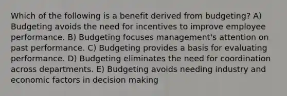 Which of the following is a benefit derived from budgeting? A) Budgeting avoids the need for incentives to improve employee performance. B) Budgeting focuses management's attention on past performance. C) Budgeting provides a basis for evaluating performance. D) Budgeting eliminates the need for coordination across departments. E) Budgeting avoids needing industry and economic factors in decision making