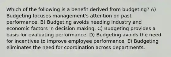 Which of the following is a benefit derived from budgeting? A) Budgeting focuses management's attention on past performance. B) Budgeting avoids needing industry and economic factors in decision making. C) Budgeting provides a basis for evaluating performance. D) Budgeting avoids the need for incentives to improve employee performance. E) Budgeting eliminates the need for coordination across departments.