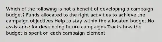 Which of the following is not a benefit of developing a campaign budget? Funds allocated to the right activities to achieve the campaign objectives Help to stay within the allocated budget No assistance for developing future campaigns Tracks how the budget is spent on each campaign element