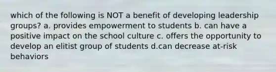 which of the following is NOT a benefit of developing leadership groups? a. provides empowerment to students b. can have a positive impact on the school culture c. offers the opportunity to develop an elitist group of students d.can decrease at-risk behaviors