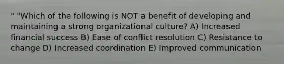 " "Which of the following is NOT a benefit of developing and maintaining a strong organizational culture? A) Increased financial success B) Ease of conflict resolution C) Resistance to change D) Increased coordination E) Improved communication