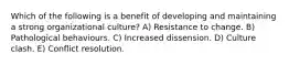 Which of the following is a benefit of developing and maintaining a strong organizational culture? A) Resistance to change. B) Pathological behaviours. C) Increased dissension. D) Culture clash. E) Conflict resolution.