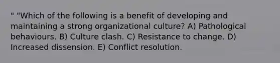 " "Which of the following is a benefit of developing and maintaining a strong organizational culture? A) Pathological behaviours. B) Culture clash. C) Resistance to change. D) Increased dissension. E) Conflict resolution.