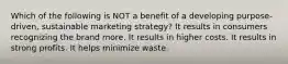 Which of the following is NOT a benefit of a developing purpose-driven, sustainable marketing strategy? It results in consumers recognizing the brand more. It results in higher costs. It results in strong profits. It helps minimize waste.